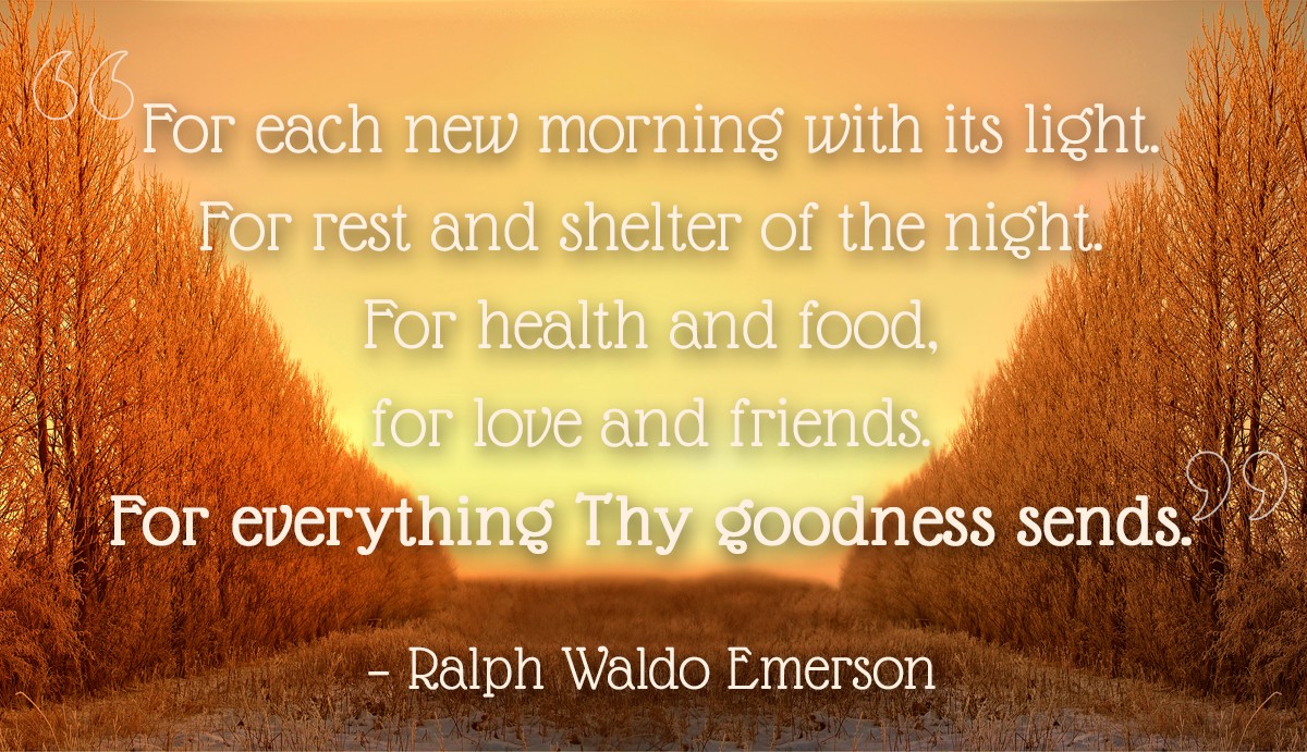 For each new morning with its light. For rest and shelter of the night. For health and food, for love and friends. For everything Thy goodness sends. - Ralph Waldo Emerson | MakeItGrateful.com